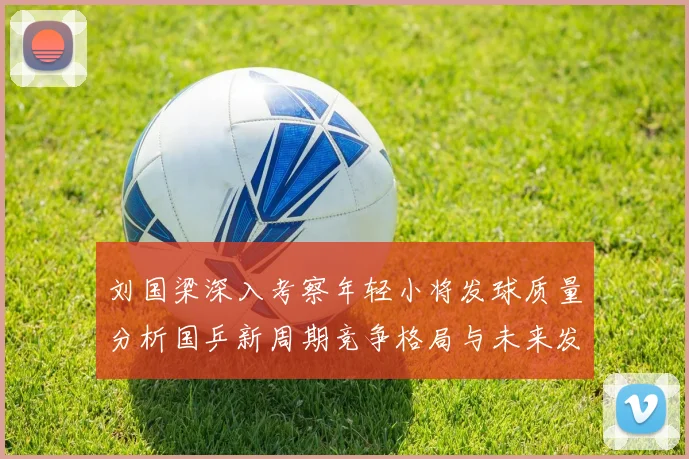 刘国梁深入考察年轻小将发球质量分析国乒新周期竞争格局与未来发展方向
