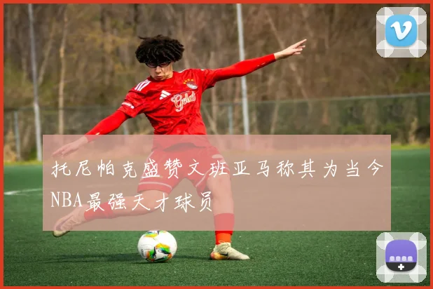托尼帕克盛赞文班亚马称其为当今NBA最强天才球员