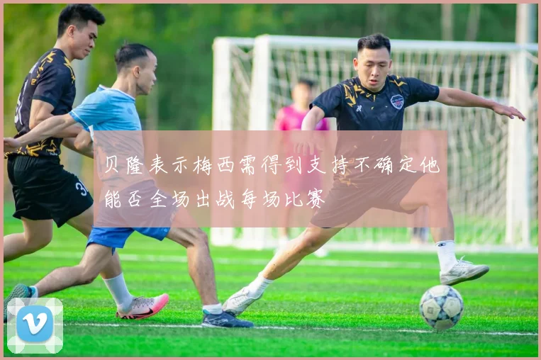 贝隆表示梅西需得到支持不确定他能否全场出战每场比赛
