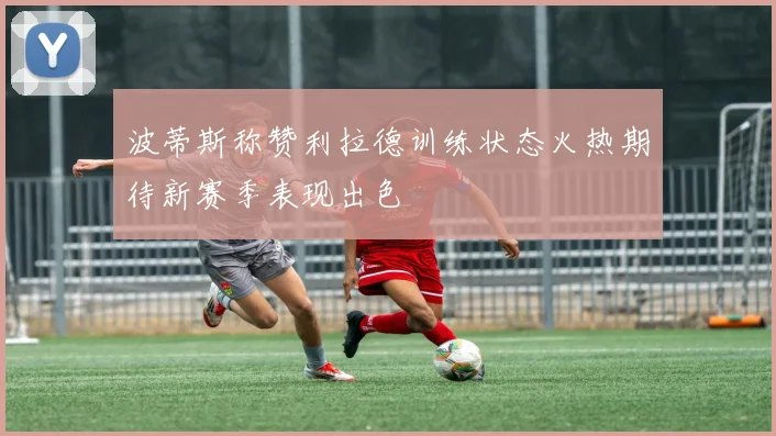 波蒂斯称赞利拉德训练状态火热期待新赛季表现出色