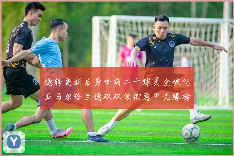 德转更新后身价前二十球员全破亿亚马尔哈兰德双双领衔意甲无缘榜单