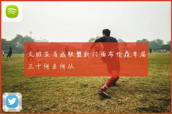 文班亚马成联盟新门面布伦森年届三十何去何从