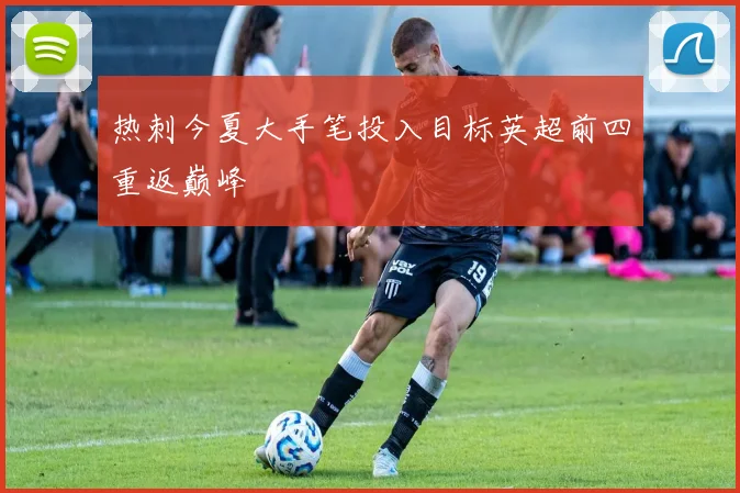 热刺今夏大手笔投入目标英超前四重返巅峰