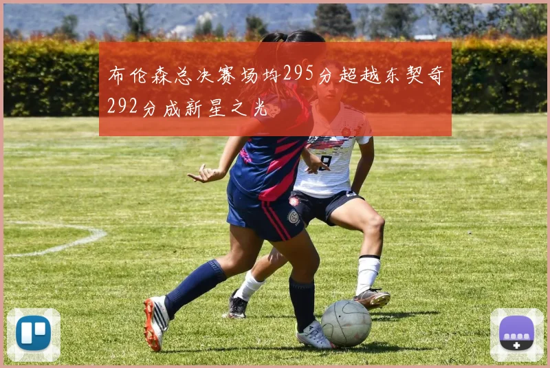 布伦森总决赛场均295分超越东契奇292分成新星之光