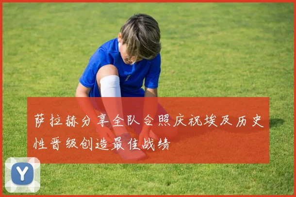 萨拉赫分享全队合照庆祝埃及历史性晋级创造最佳战绩