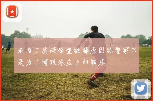 老马丁质疑哈登被捕原因称警察只是为了博眼球应立即解雇