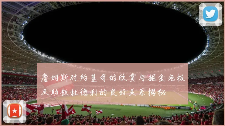 詹姆斯对约基奇的欣赏与掘金老板及助教杜德利的良好关系揭秘