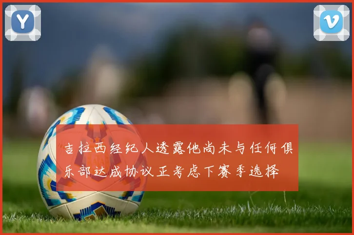 吉拉西经纪人透露他尚未与任何俱乐部达成协议正考虑下赛季选择