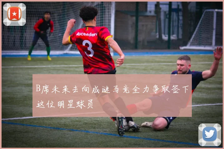 B席未来去向成谜马竞全力争取签下这位明星球员