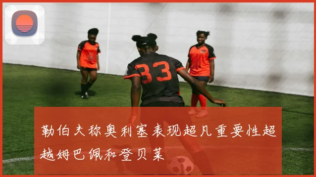 勒伯夫称奥利塞表现超凡重要性超越姆巴佩和登贝莱