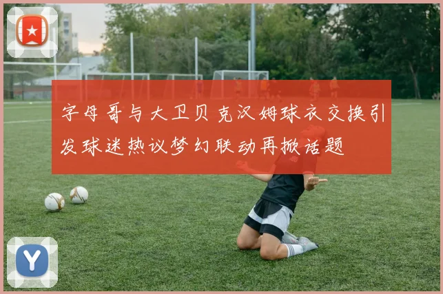 字母哥与大卫贝克汉姆球衣交换引发球迷热议梦幻联动再掀话题
