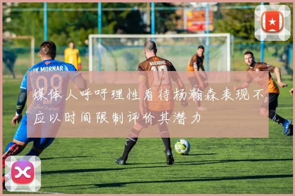 媒体人呼吁理性看待杨瀚森表现不应以时间限制评价其潜力