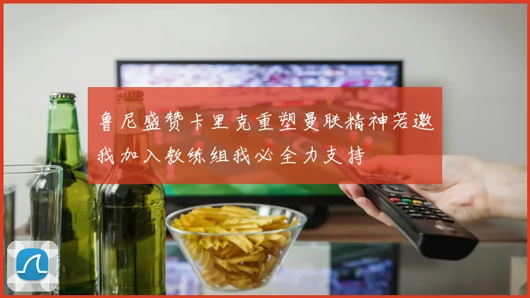 鲁尼盛赞卡里克重塑曼联精神若邀我加入教练组我必全力支持