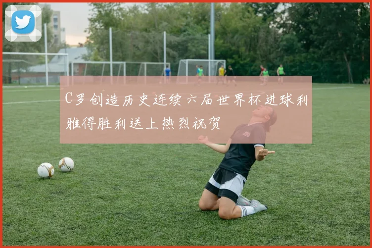 C罗创造历史连续六届世界杯进球利雅得胜利送上热烈祝贺
