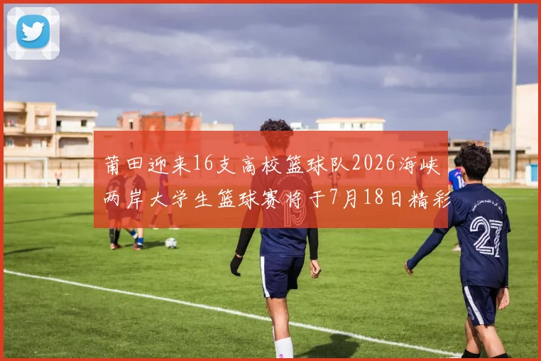 莆田迎来16支高校篮球队2026海峡两岸大学生篮球赛将于7月18日精彩开幕
