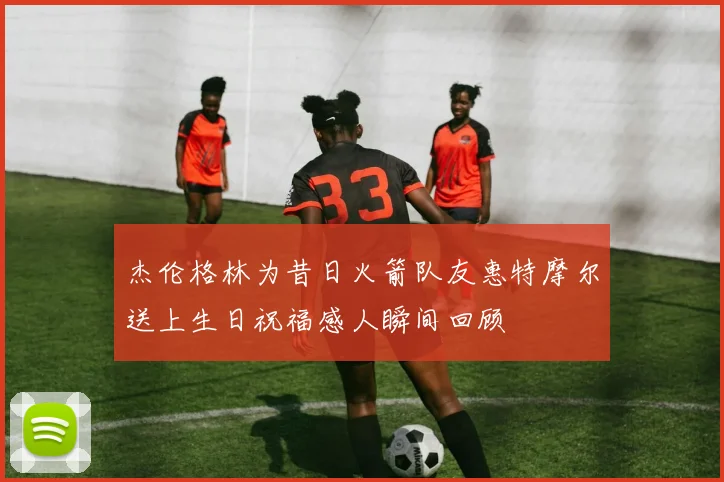 杰伦格林为昔日火箭队友惠特摩尔送上生日祝福感人瞬间回顾