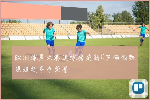 欧洲球员大赛进球榜更新C罗领衔凯恩追赶争夺荣誉