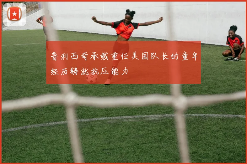 普利西奇承载重任美国队长的童年经历铸就抗压能力