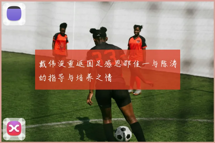 戴伟浚重返国足感恩邵佳一与陈涛的指导与培养之情