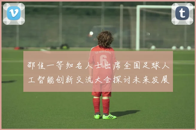 邵佳一等知名人士出席全国足球人工智能创新交流大会探讨未来发展方向