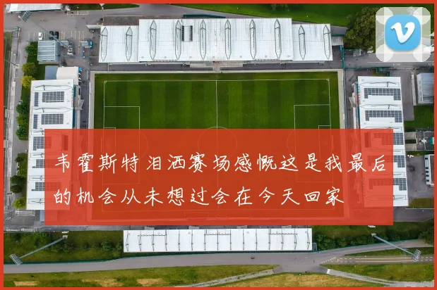 韦霍斯特泪洒赛场感慨这是我最后的机会从未想过会在今天回家